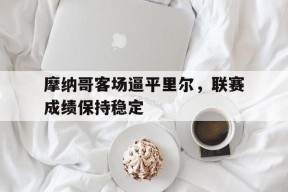 满冠体育手机版-关于摩纳哥客场逼平里尔，联赛成绩保持稳定的信息