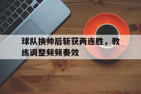 球队换帅后斩获两连胜，教练调整频频奏效