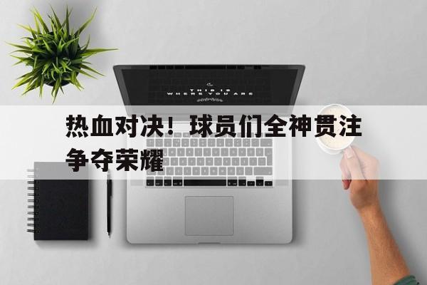 热血对决！球员们全神贯注争夺荣耀(热血对决游戏)